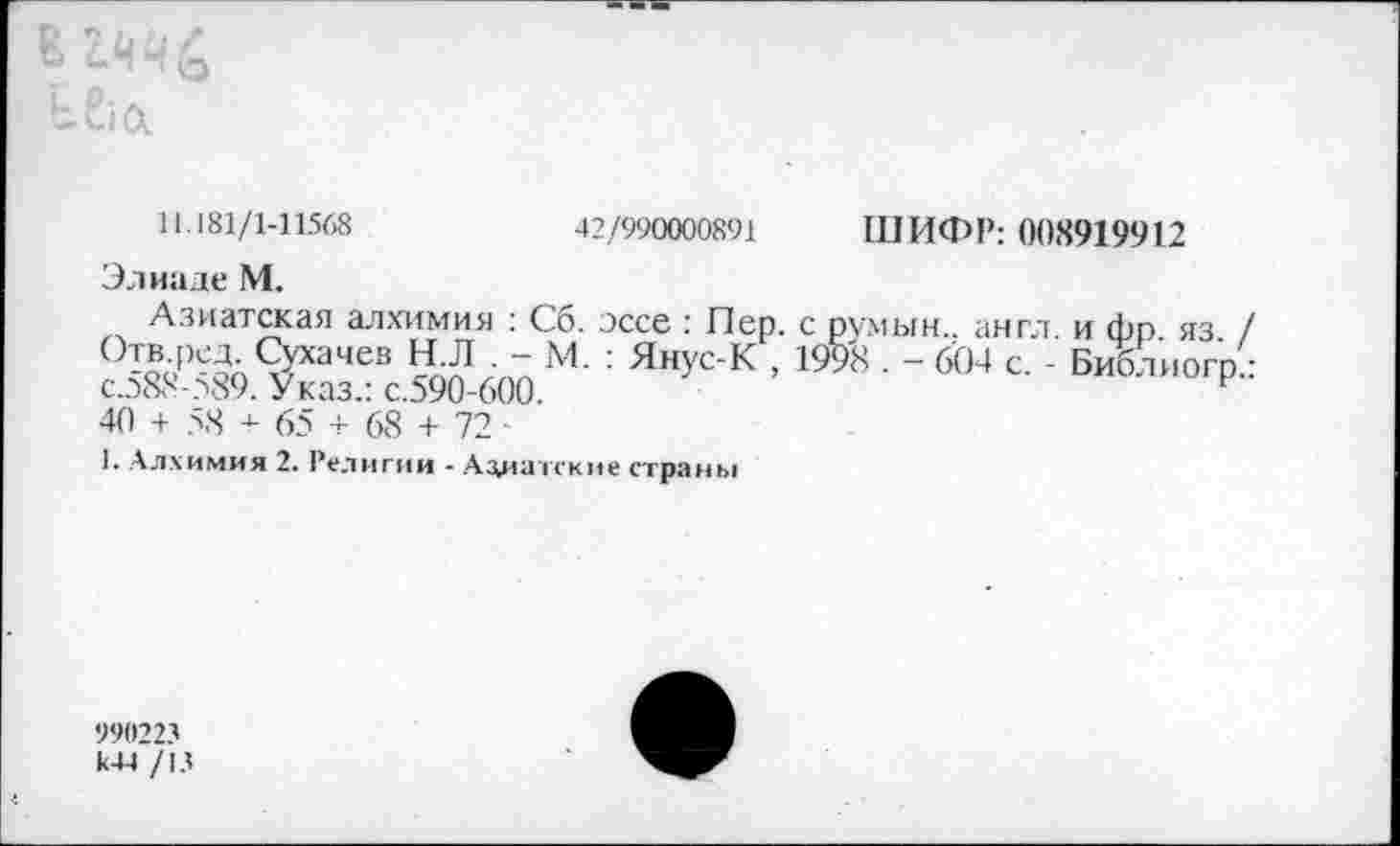 ﻿и. 181/1-11568	42/990000891 ШИФР: 008919912
ЭлиадеМ.
Азиатская алхимия : Сб. эссе : Пер. с румын., англ, и фр яз / ^»•.Р^Сух3468 нл ■ ~ М- : Янус-К , 199'8 . - 604 с. Библиогр• с.д88-?89. Указ.: с.590-600.	Р
40 + 5.8 + 65 + 68 + 72
1. Алхимия 2. Религии - Азиатские страны
990223 к44 /13